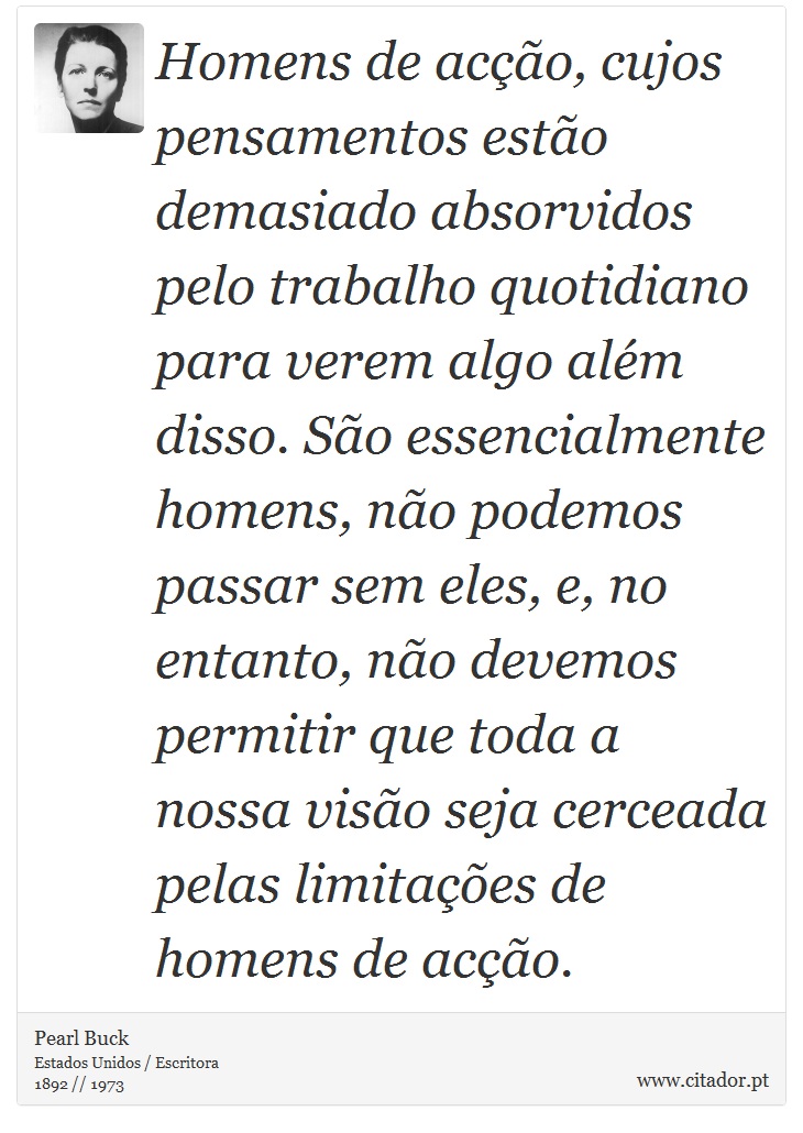 Homens de acção, cujos pensamentos estão demasiado absorvidos pelo trabalho quotidiano para verem algo além disso. São essencialmente homens, não podemos passar sem eles, e, no entanto, não devemos permitir que toda a nossa visão seja cerceada pelas limitações de homens de acção. - Pearl Buck - Frases