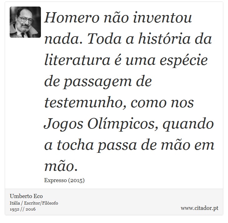 Homero não inventou nada. Toda a história da literatura é uma espécie de passagem de testemunho, como nos Jogos Olímpicos, quando a tocha passa de mão em mão. - Umberto Eco - Frases