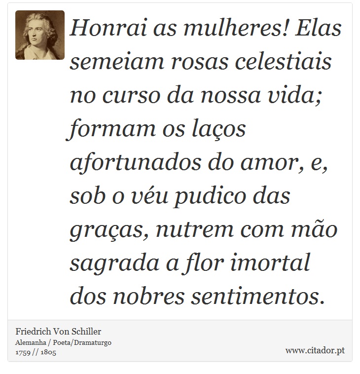 Honrai as mulheres! Elas semeiam rosas celestiais no curso da nossa vida; formam os laços afortunados do amor, e, sob o véu pudico das graças, nutrem com mão sagrada a flor imortal dos nobres sentimentos. - Friedrich Von Schiller - Frases