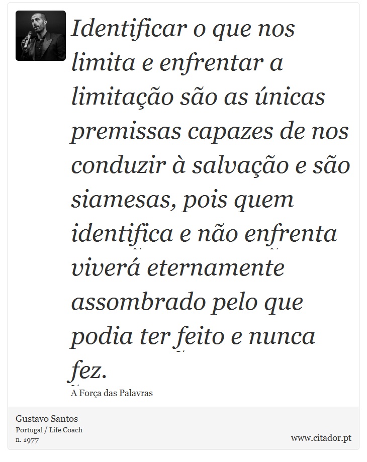 Identificar o que nos limita e enfrentar a limitação são as únicas premissas capazes de nos conduzir à salvação e são siamesas, pois quem identifica e não enfrenta viverá eternamente assombrado pelo que podia ter feito e nunca fez. - Gustavo Santos - Frases
