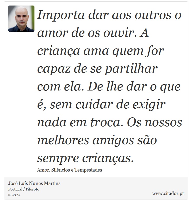 Importa dar aos outros o amor de os ouvir. A criança ama quem for capaz de se partilhar com ela. De lhe dar o que é, sem cuidar de exigir nada em troca. Os nossos melhores amigos são sempre crianças. - José Luís Nunes Martins - Frases