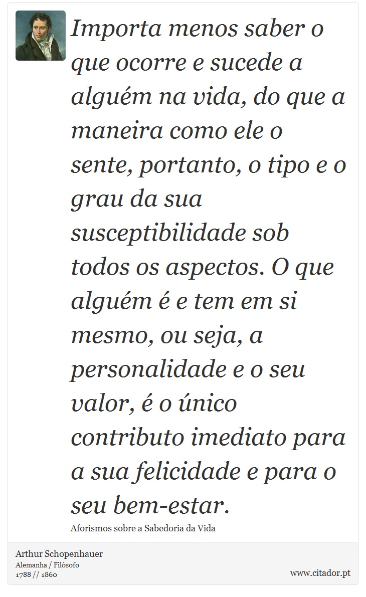 Importa menos saber o que ocorre e sucede a alguém na vida, do que a maneira como ele o sente, portanto, o tipo e o grau da sua susceptibilidade sob todos os aspectos. O que alguém é e tem em si mesmo, ou seja, a personalidade e o seu valor, é o único contributo imediato para a sua felicidade e para o seu bem-estar. - Arthur Schopenhauer - Frases