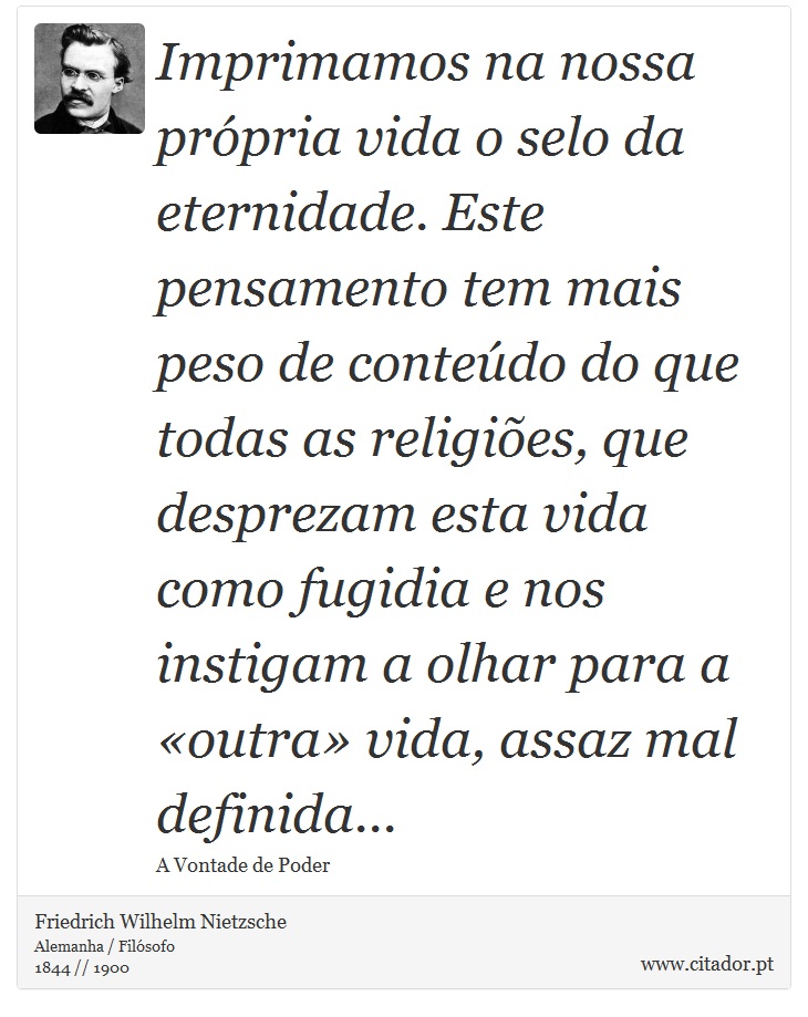 Imprimamos na nossa própria vida o selo da eternidade. Este pensamento tem mais peso de conteúdo do que todas as religiões, que desprezam esta vida como fugidia e nos instigam a olhar para a «outra» vida, assaz mal definida... - Friedrich Wilhelm Nietzsche - Frases