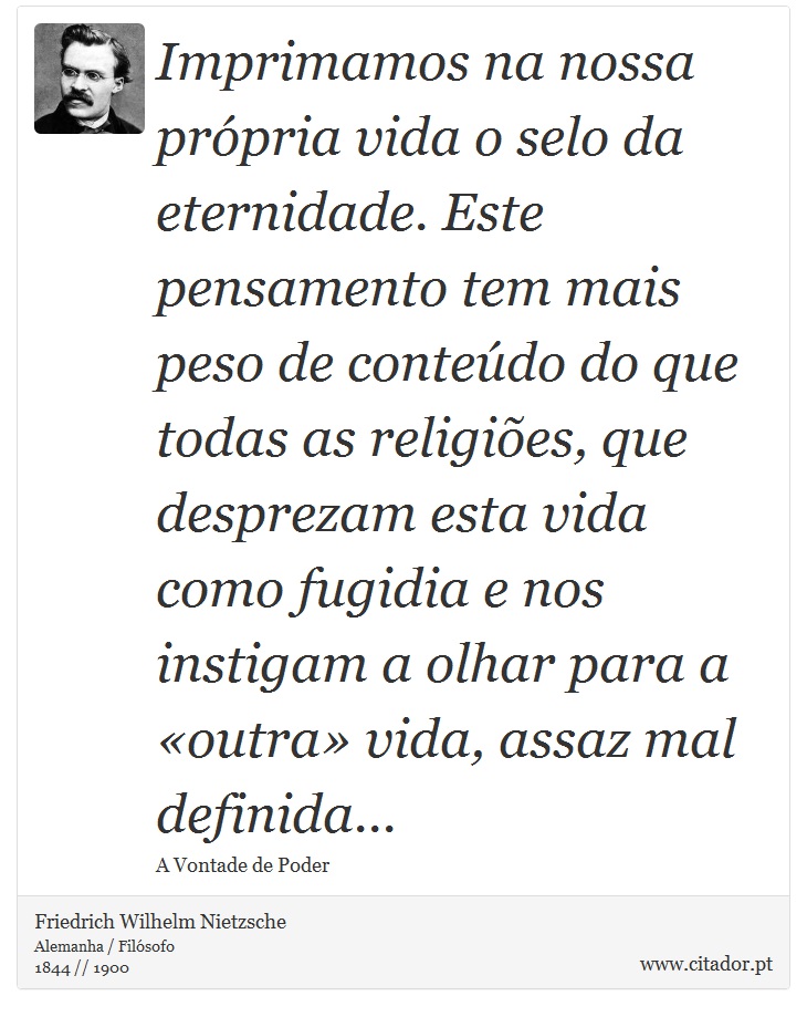 Imprimamos na nossa prpria vida o selo da eternidade. Este pensamento tem mais peso de contedo do que todas as religies, que desprezam esta vida como fugidia e nos instigam a olhar para a outra vida, assaz mal definida... - Friedrich Wilhelm Nietzsche - Frases