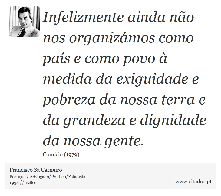 Infelizmente ainda não nos organizámos como país e como povo à medida da exiguidade e pobreza da nossa terra e da grandeza e dignidade da nossa gente. - Francisco Sá Carneiro - Frases