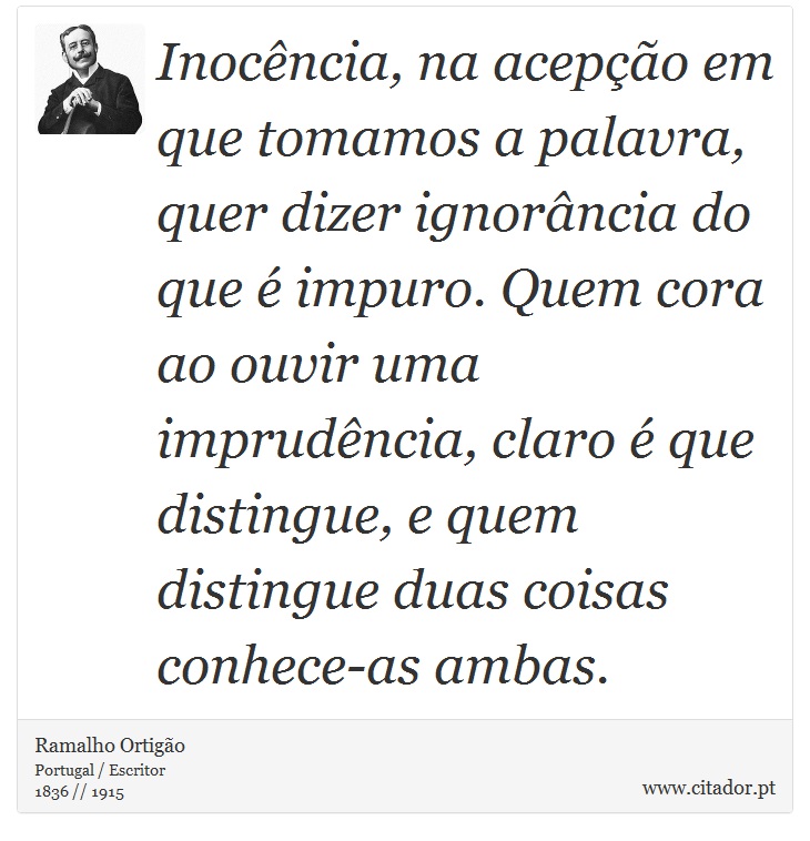 Inocência, na acepção em que tomamos a palavra, quer dizer ignorância do que é impuro. Quem cora ao ouvir uma imprudência, claro é que distingue, e quem distingue duas coisas conhece-as ambas. - Ramalho Ortigão - Frases