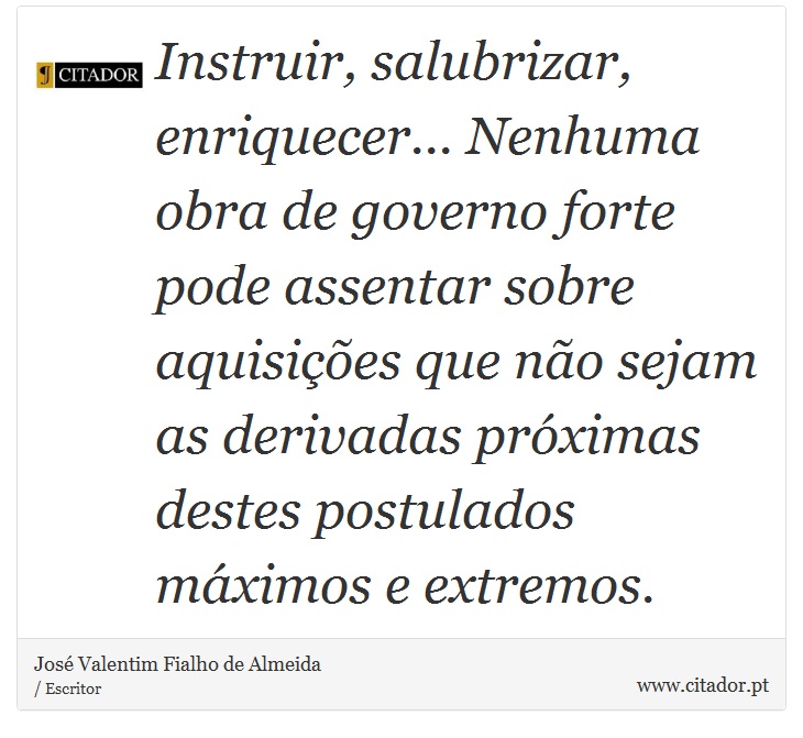 Instruir, salubrizar, enriquecer... Nenhuma obra de governo forte pode assentar sobre aquisições que não sejam as derivadas próximas destes postulados máximos e extremos. - José Valentim Fialho de Almeida - Frases