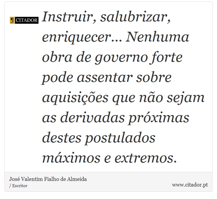 Instruir, salubrizar, enriquecer... Nenhuma obra de governo forte pode assentar sobre aquisies que no sejam as derivadas prximas destes postulados mximos e extremos. - Jos Valentim Fialho de Almeida - Frases