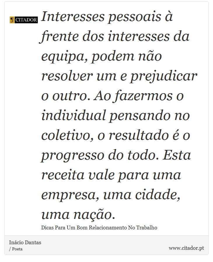 Interesses pessoais à frente dos interesses da equipa, podem não resolver um e prejudicar o outro. Ao fazermos o individual pensando no coletivo, o resultado é o progresso do todo. Esta receita vale para uma empresa, uma cidade, uma nação. - Inácio Dantas - Frases