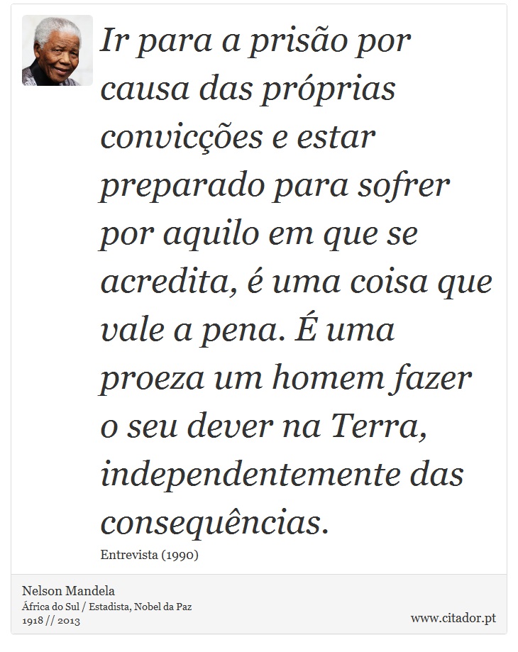 Ir para a prisão por causa das próprias convicções e estar preparado para sofrer por aquilo em que se acredita, é uma coisa que vale a pena. É uma proeza um homem fazer o seu dever na Terra, independentemente das consequências. - Nelson Mandela - Frases
