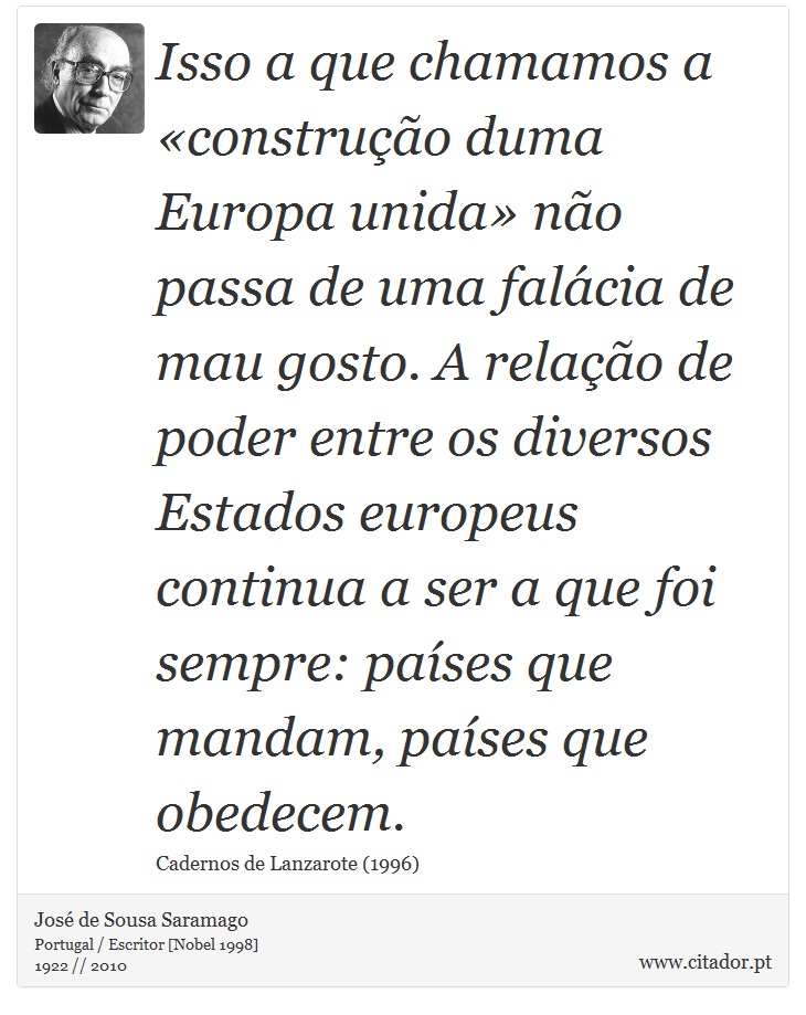 Isso a que chamamos a «construção duma Europa unida» não passa de uma falácia de mau gosto. A relação de poder entre os diversos Estados europeus continua a ser a que foi sempre: países que mandam, países que obedecem. - José Saramago - Frases