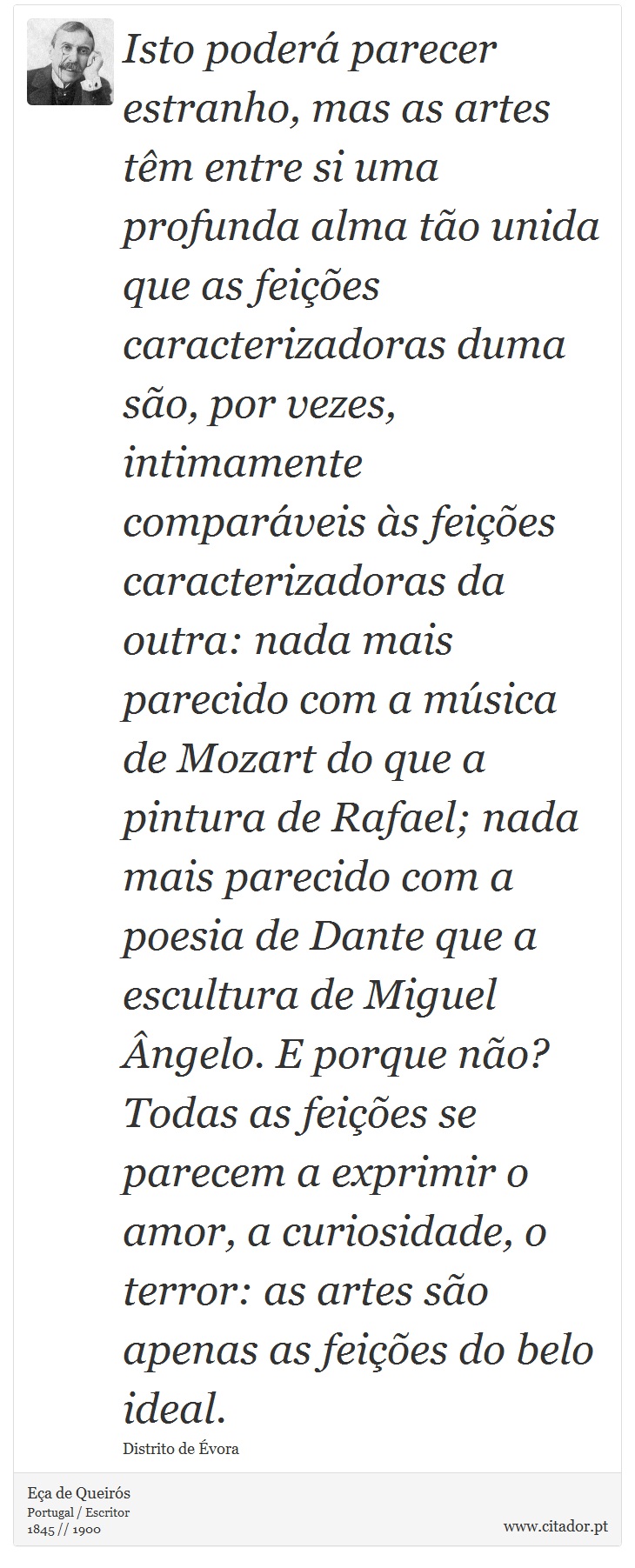 Isto poderá parecer estranho, mas as artes têm entre si uma profunda alma tão unida que as feições caracterizadoras duma são, por vezes, intimamente comparáveis às feições caracterizadoras da outra: nada mais parecido com a música de Mozart do que a pintura de Rafael; nada mais parecido com a poesia de Dante que a escultura de Miguel Ângelo. E porque não? Todas as feições se parecem a exprimir o amor, a curiosidade, o terror: as artes são apenas as feições do belo ideal. - Eça de Queirós - Frases