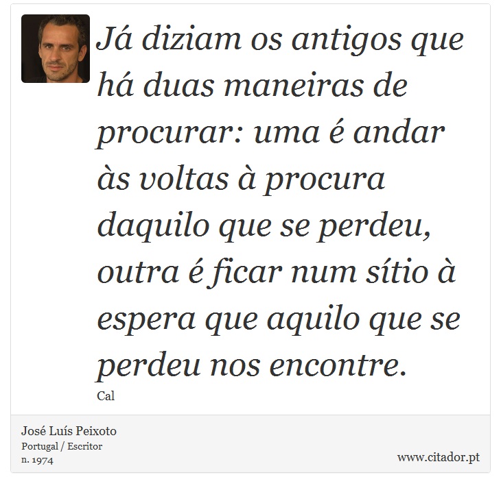 Já diziam os antigos que há duas maneiras de procurar: uma é andar às voltas à procura daquilo que se perdeu, outra é ficar num sítio à espera que aquilo que se perdeu nos encontre. - José Luís Peixoto - Frases