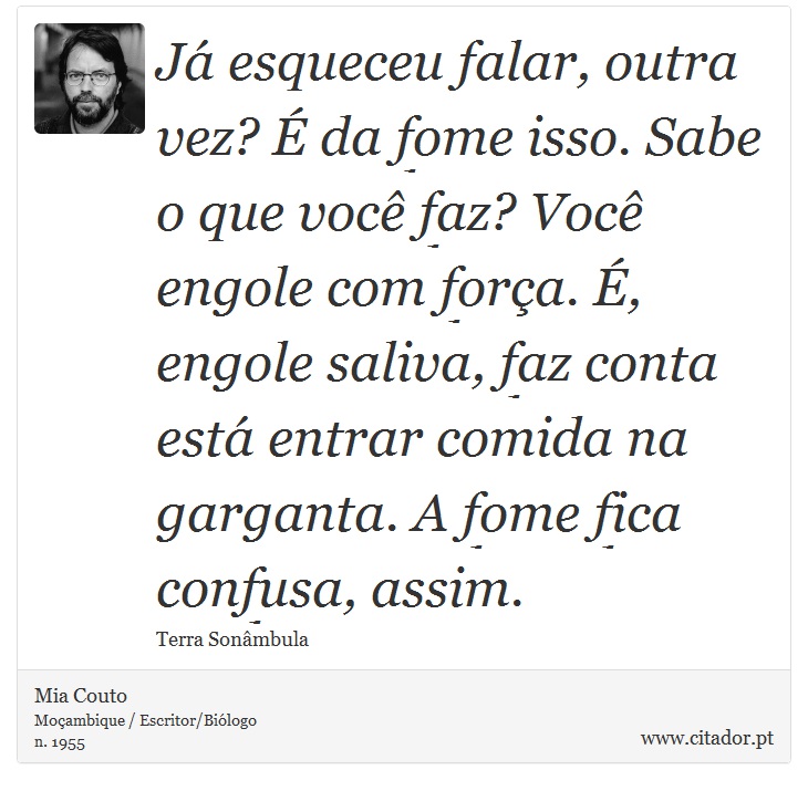 Já esqueceu falar, outra vez? É da fome isso. Sabe o que você faz? Você engole com força. É, engole saliva, faz conta está entrar comida na garganta. A fome fica confusa, assim. - Mia Couto - Frases