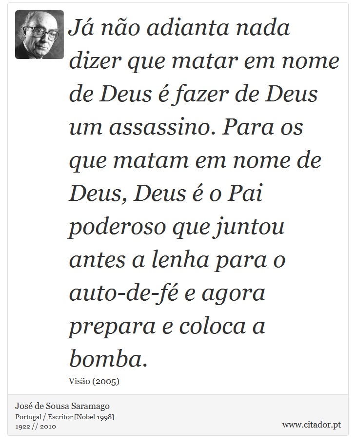Já não adianta nada dizer que matar em nome de Deus é fazer de Deus um assassino. Para os que matam em nome de Deus, Deus é o Pai poderoso que juntou antes a lenha para o auto-de-fé e agora prepara e coloca a bomba. - José Saramago - Frases