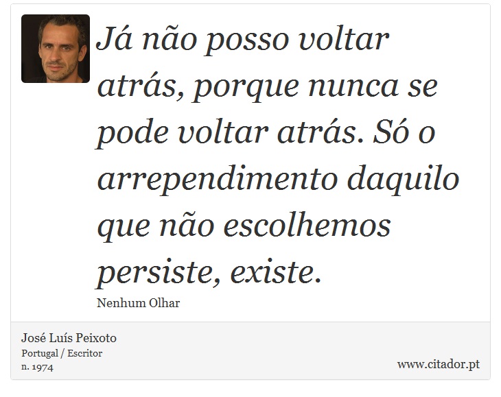 Já não posso voltar atrás, porque nunca se pode voltar atrás. Só o arrependimento daquilo que não escolhemos persiste, existe. - José Luís Peixoto - Frases