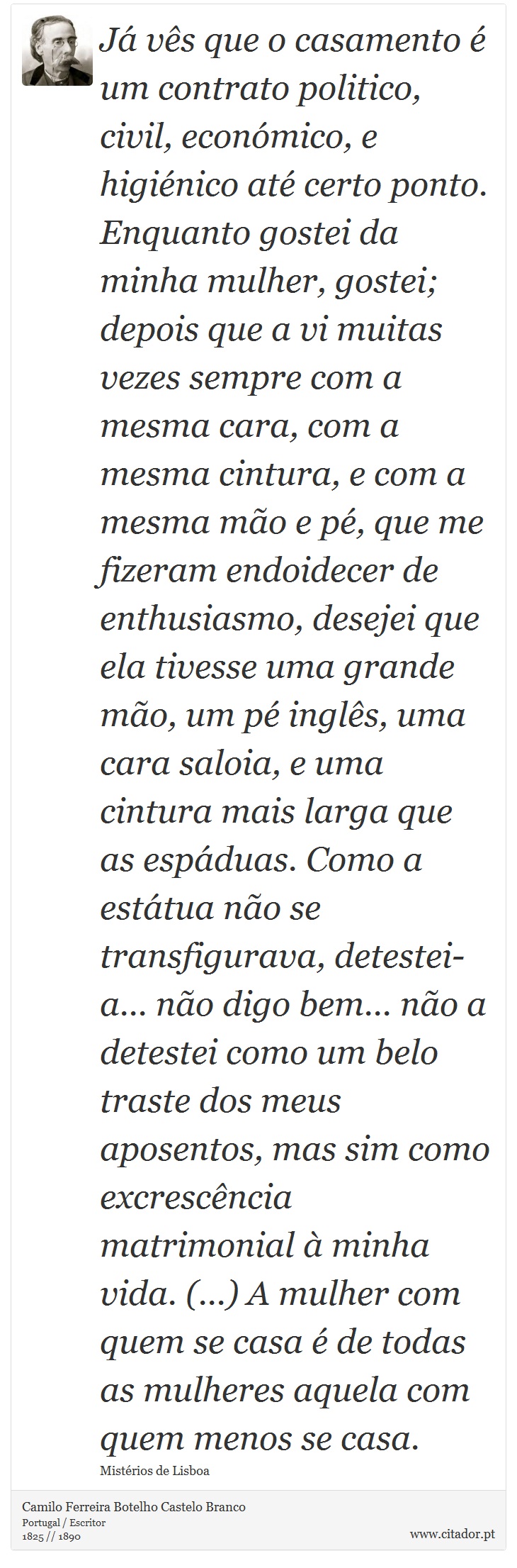 Já vês que o casamento é um contrato politico, civil, económico, e higiénico até certo ponto. Enquanto gostei da minha mulher, gostei; depois que a vi muitas vezes sempre com a mesma cara, com a mesma cintura, e com a mesma mão e pé, que me fizeram endoidecer de enthusiasmo, desejei que ela tivesse uma grande mão, um pé inglês, uma cara saloia, e uma cintura mais larga que as espáduas. Como a estátua não se transfigurava, detestei-a... não digo bem... não a detestei como um belo traste dos meus aposentos, mas sim como excrescência matrimonial à minha vida. (...) A mulher com quem se casa é de todas as mulheres aquela com quem menos se casa. - Camilo Ferreira Botelho Castelo Branco - Frases