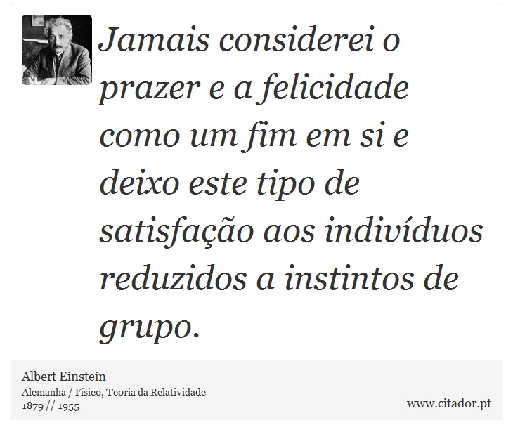 Jamais considerei o prazer e a felicidade como um fim em si e deixo este tipo de satisfação aos indivíduos reduzidos a instintos de grupo. - Albert Einstein - Frases