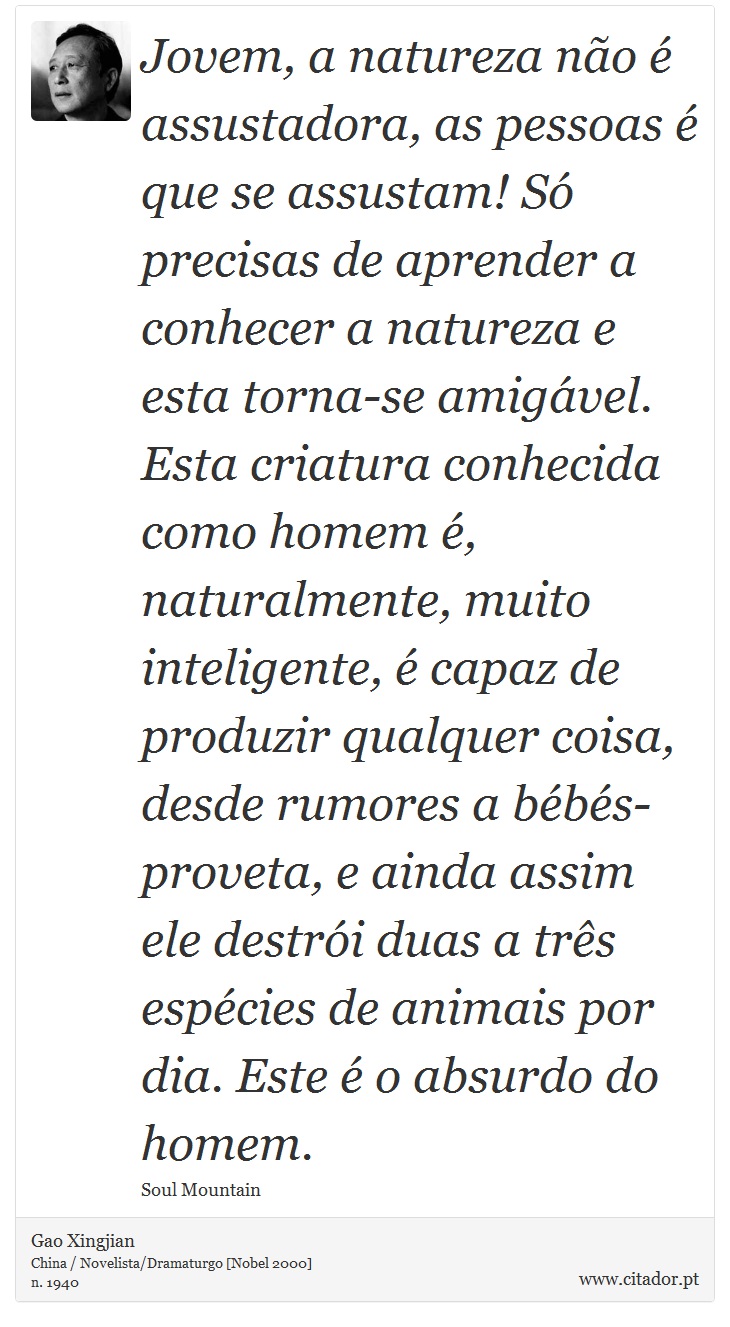 Jovem, a natureza não é assustadora, as pessoas é que se assustam! Só precisas de aprender a conhecer a natureza e esta torna-se amigável. Esta criatura conhecida como homem é, naturalmente, muito inteligente, é capaz de produzir qualquer coisa, desde rumores a bébés-proveta, e ainda assim ele destrói duas a três espécies de animais por dia. Este é o absurdo do homem. - Gao Xingjian - Frases
