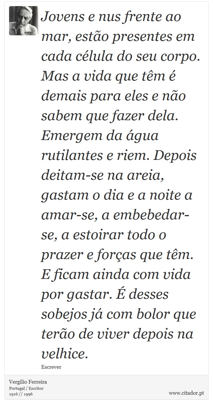 Jovens e nus frente ao mar, estão presentes em cada célula do seu corpo. Mas a vida que têm é demais para eles e não sabem que fazer dela. Emergem da água rutilantes e riem. Depois deitam-se na areia, gastam o dia e a noite a amar-se, a embebedar-se, a estoirar todo o prazer e forças que têm. E ficam ainda com vida por gastar. É desses sobejos já com bolor que terão de viver depois na velhice. - Vergílio Ferreira - Frases