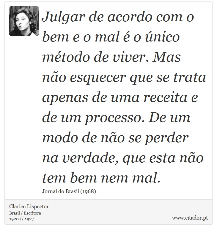 Julgar de acordo com o bem e o mal é o único método de viver. Mas não esquecer que se trata apenas de uma receita e de um processo. De um modo de não se perder na verdade, que esta não tem bem nem mal. - Clarice Lispector - Frases