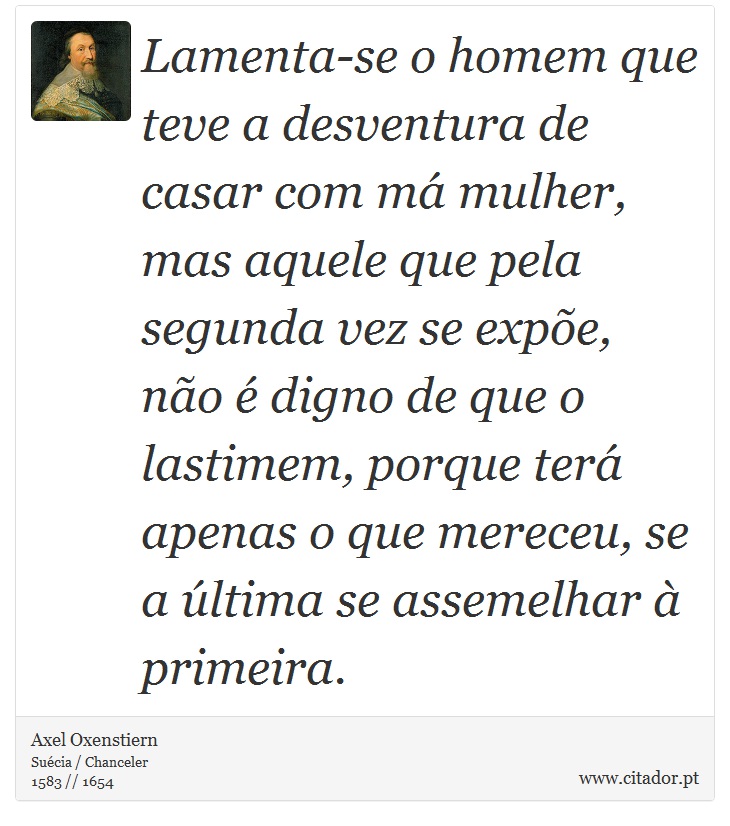 Lamenta-se o homem que teve a desventura de casar com má mulher, mas aquele que pela segunda vez se expõe, não é digno de que o lastimem, porque terá apenas o que mereceu, se a última se assemelhar à primeira. - Axel Oxenstiern - Frases