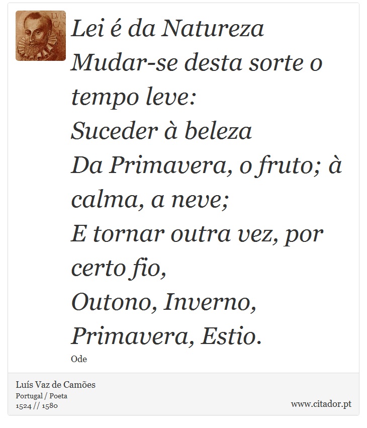 Lei é da Natureza <br />
 Mudar-se desta sorte o tempo leve: <br />
 Suceder à beleza <br />
 Da Primavera, o fruto; à calma, a neve; <br />
 E tornar outra vez, por certo fio, <br />
 Outono, Inverno, Primavera, Estio. - Luís Vaz de Camões - Frases