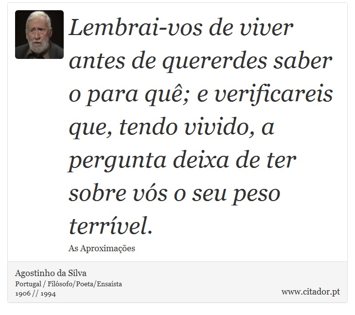Lembrai-vos de viver antes de quererdes saber o para quê; e verificareis que, tendo vivido, a pergunta deixa de ter sobre vós o seu peso terrível. - Agostinho da Silva - Frases
