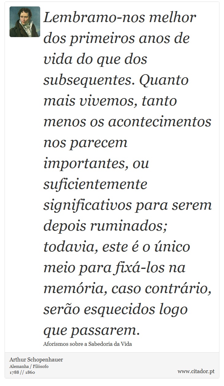 Lembramo-nos melhor dos primeiros anos de vida do que dos subsequentes. Quanto mais vivemos, tanto menos os acontecimentos nos parecem importantes, ou suficientemente significativos para serem depois ruminados; todavia, este é o único meio para fixá-los na memória, caso contrário, serão esquecidos logo que passarem. - Arthur Schopenhauer - Frases