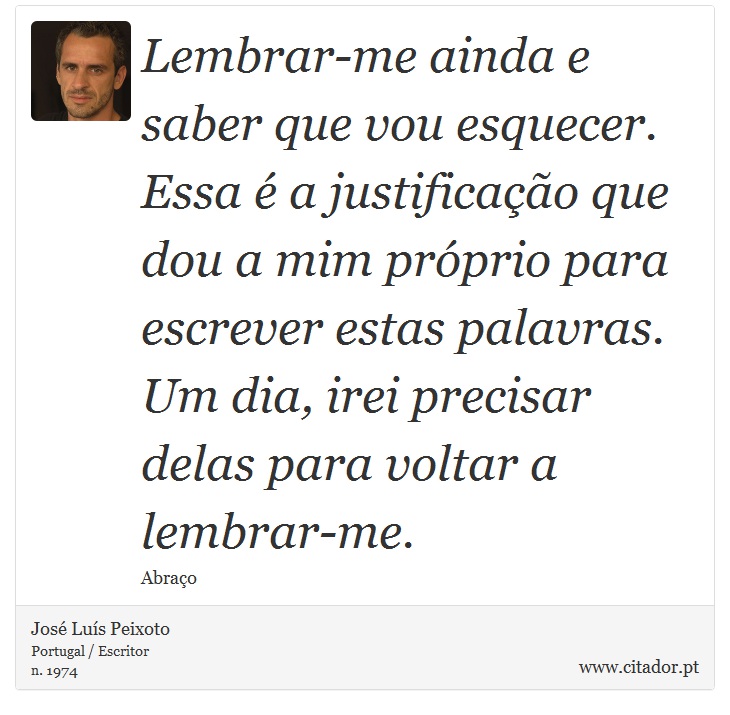 Lembrar-me ainda e saber que vou esquecer. Essa é a justificação que dou a mim próprio para escrever estas palavras. Um dia, irei precisar delas para voltar a lembrar-me. - José Luís Peixoto - Frases