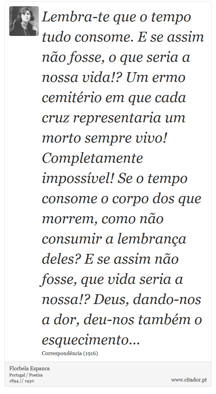 Lembra-te que o tempo tudo consome. E se assim não fosse, o que seria a nossa vida!? Um ermo cemitério em que cada cruz representaria um morto sempre vivo! Completamente impossível! Se o tempo consome o corpo dos que morrem, como não consumir a lembrança deles? E se assim não fosse, que vida seria a nossa!? Deus, dando-nos a dor, deu-nos também o esquecimento... - Florbela Espanca - Frases