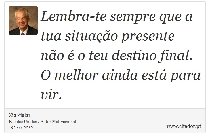 Lembra-te sempre que a tua situação presente não é o teu destino final. O melhor ainda está para vir. - Zig Ziglar - Frases