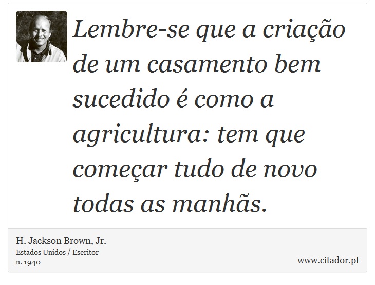 Lembre-se que a criação de um casamento bem sucedido é como a agricultura: tem que começar tudo de novo todas as manhãs. - H. Jackson Brown, Jr. - Frases