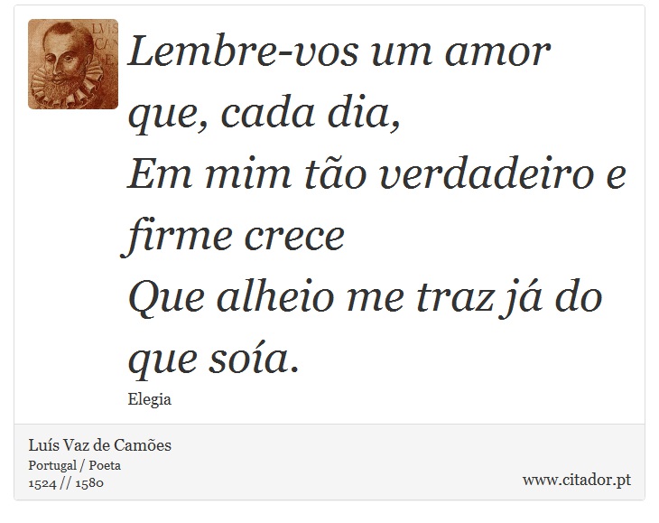 Lembre-vos um amor que, cada dia, <br />
 Em mim to verdadeiro e firme crece <br />
 Que alheio me traz j do que soa. - Lus Vaz de Cames - Frases