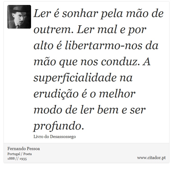 Ler é sonhar pela mão de outrem. Ler mal e por alto é libertarmo-nos da mão que nos conduz. A superficialidade na erudição é o melhor modo de ler bem e ser profundo. - Fernando Pessoa - Frases