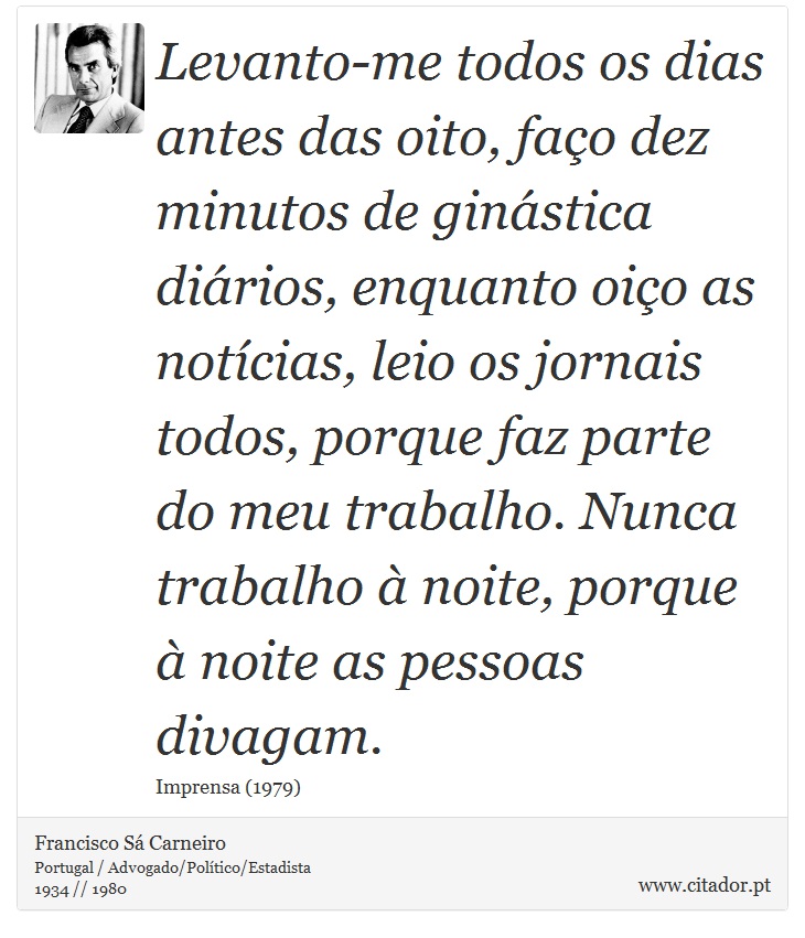 Levanto-me todos os dias antes das oito, faço dez minutos de ginástica diários, enquanto oiço as notícias, leio os jornais todos, porque faz parte do meu trabalho. Nunca trabalho à noite, porque à noite as pessoas divagam. - Francisco Sá Carneiro - Frases