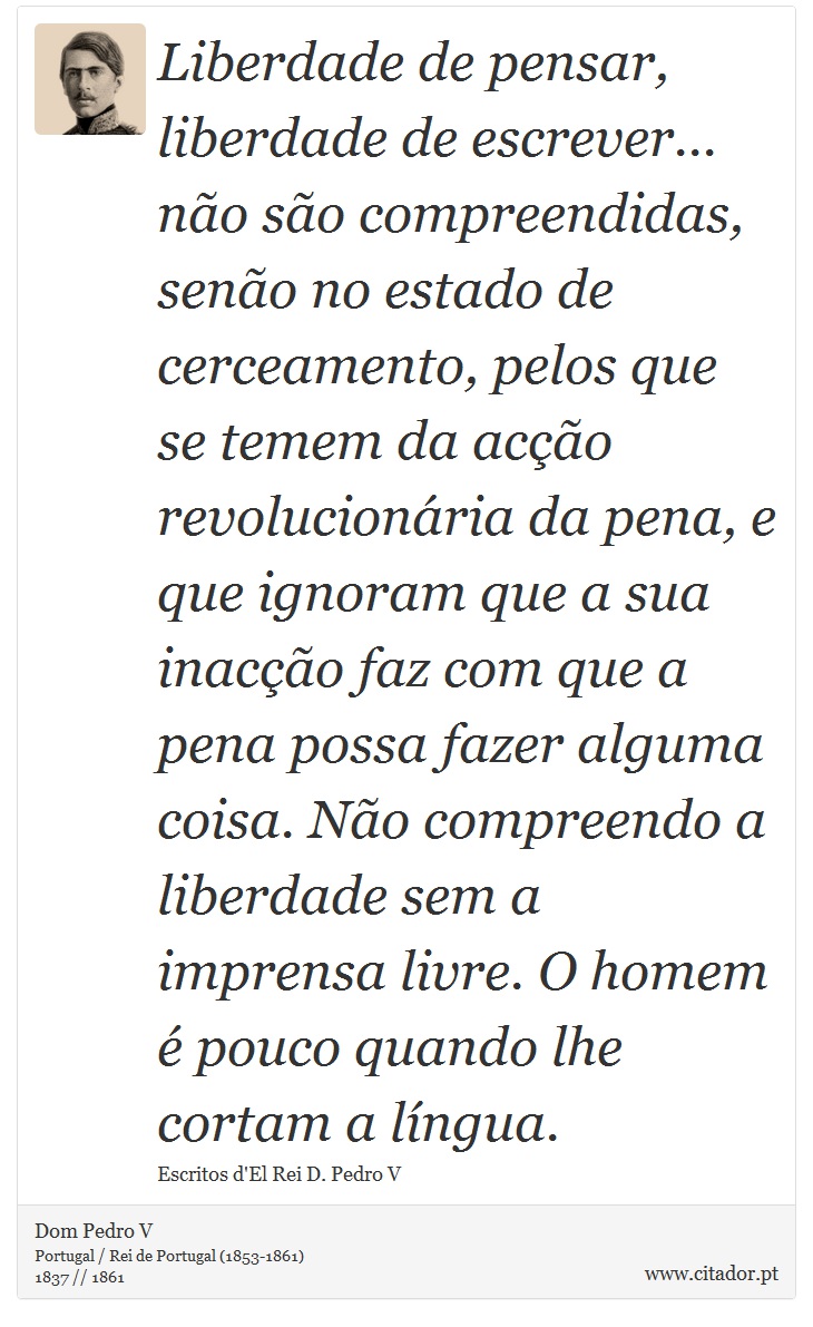 Liberdade de pensar, liberdade de escrever... não são compreendidas, senão no estado de cerceamento, pelos que se temem da acção revolucionária da pena, e que ignoram que a sua inacção faz com que a pena possa fazer alguma coisa. Não compreendo a liberdade sem a imprensa livre. O homem é pouco quando lhe cortam a língua. - Dom Pedro V - Frases