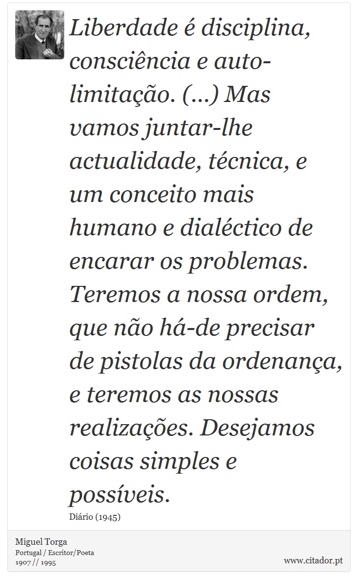 Liberdade é disciplina, consciência e auto-limitação. (...) Mas vamos juntar-lhe actualidade, técnica, e um conceito mais humano e dialéctico de encarar os problemas. Teremos a nossa ordem, que não há-de precisar de pistolas da ordenança, e teremos as nossas realizações. Desejamos coisas simples e possíveis. - Miguel Torga - Frases