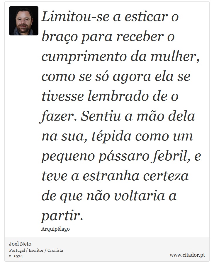 Limitou-se a esticar o braço para receber o cumprimento da mulher, como se só agora ela se tivesse lembrado de o fazer. Sentiu a mão dela na sua, tépida como um pequeno pássaro febril, e teve a estranha certeza de que não voltaria a partir. - Joel Neto - Frases