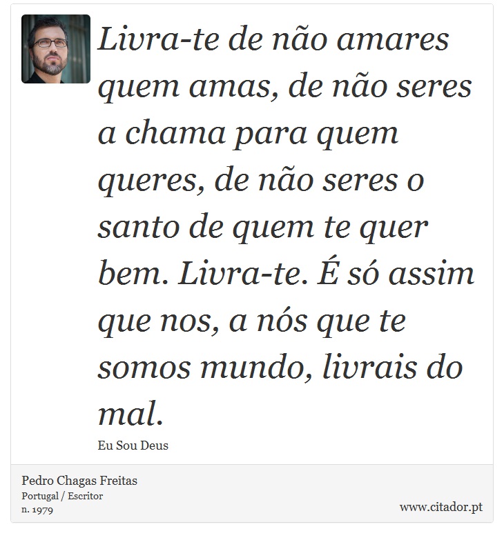 Livra-te de não amares quem amas, de não seres a chama para quem queres, de não seres o santo de quem te quer bem. Livra-te. É só assim que nos, a nós que te somos mundo, livrais do mal. - Pedro Chagas Freitas - Frases