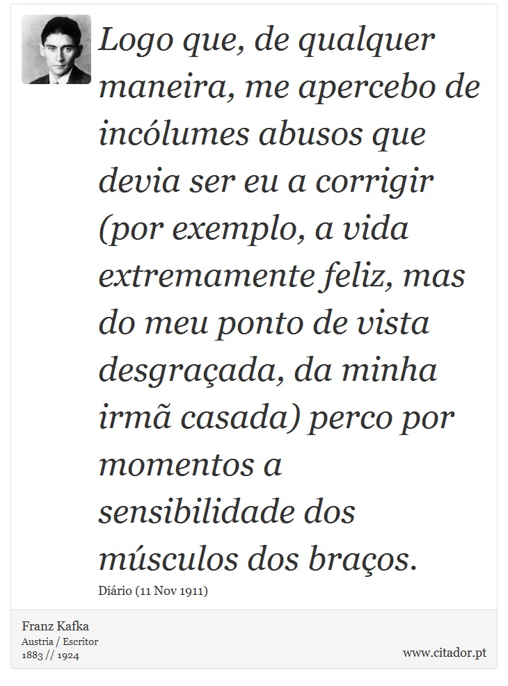 Logo que, de qualquer maneira, me apercebo de incólumes abusos que devia ser eu a corrigir (por exemplo, a vida extremamente feliz, mas do meu ponto de vista desgraçada, da minha irmã casada) perco por momentos a sensibilidade dos músculos dos braços. - Franz Kafka - Frases
