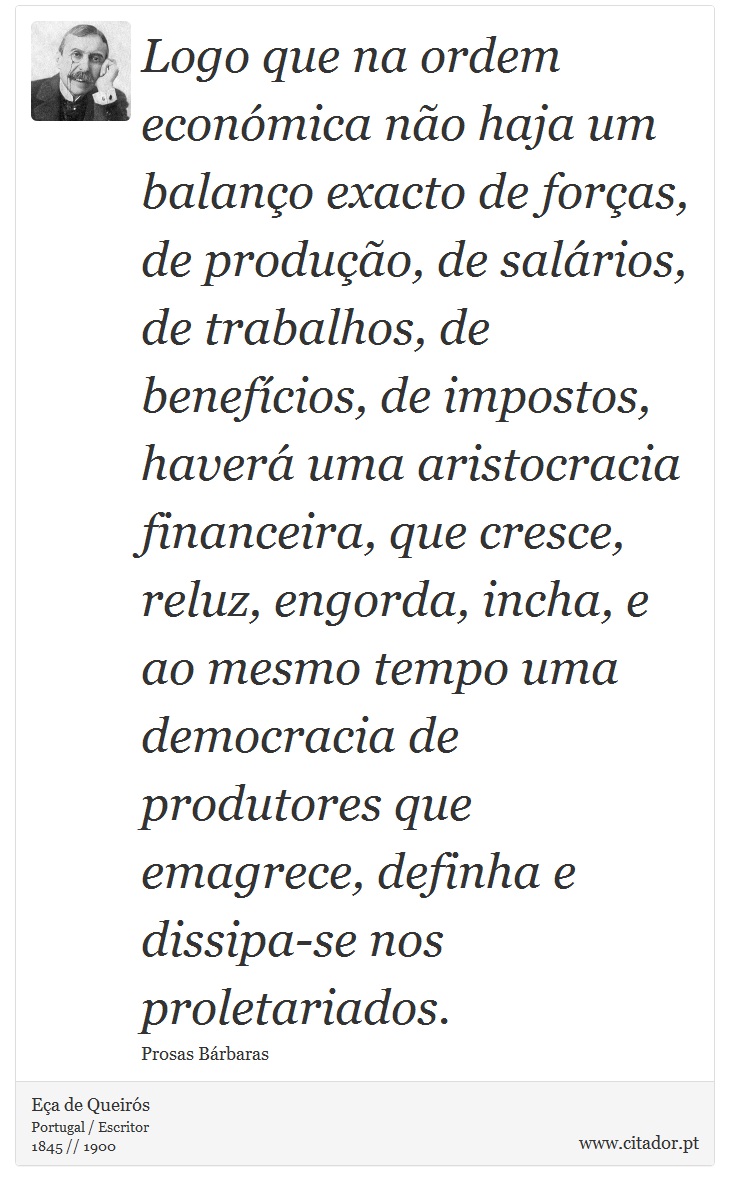 Logo que na ordem económica não haja um balanço exacto de forças, de produção, de salários, de trabalhos, de benefícios, de impostos, haverá uma aristocracia financeira, que cresce, reluz, engorda, incha, e ao mesmo tempo uma democracia de produtores que emagrece, definha e dissipa-se nos proletariados. - Eça de Queirós - Frases