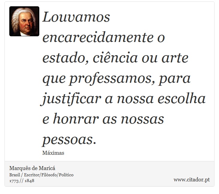 Louvamos encarecidamente o estado, ciência ou arte que professamos, para justificar a nossa escolha e honrar as nossas pessoas. - Marquês de Maricá - Frases
