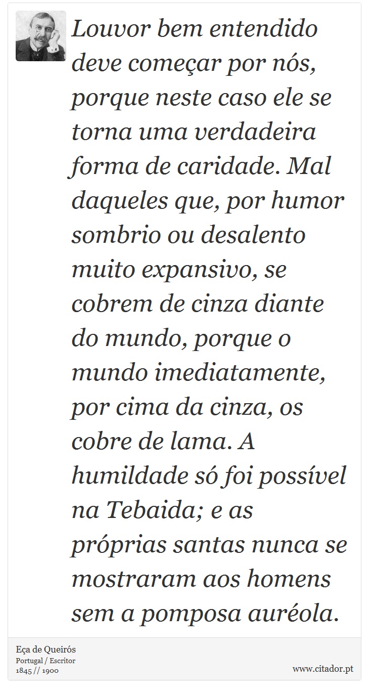 Louvor bem entendido deve começar por nós, porque neste caso ele se torna uma verdadeira forma de caridade. Mal daqueles que, por humor sombrio ou desalento muito expansivo, se cobrem de cinza diante do mundo, porque o mundo imediatamente, por cima da cinza, os cobre de lama. A humildade só foi possível na Tebaida; e as próprias santas nunca se mostraram aos homens sem a pomposa auréola. - Eça de Queirós - Frases