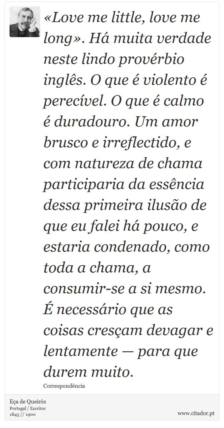 «Love me little, love me long». Há muita verdade neste lindo provérbio inglês. O que é violento é perecível. O que é calmo é duradouro. Um amor brusco e irreflectido, e com natureza de chama participaria da essência dessa primeira ilusão de que eu falei há pouco, e estaria condenado, como toda a chama, a consumir-se a si mesmo. É necessário que as coisas cresçam devagar e lentamente — para que durem muito. - Eça de Queirós - Frases
