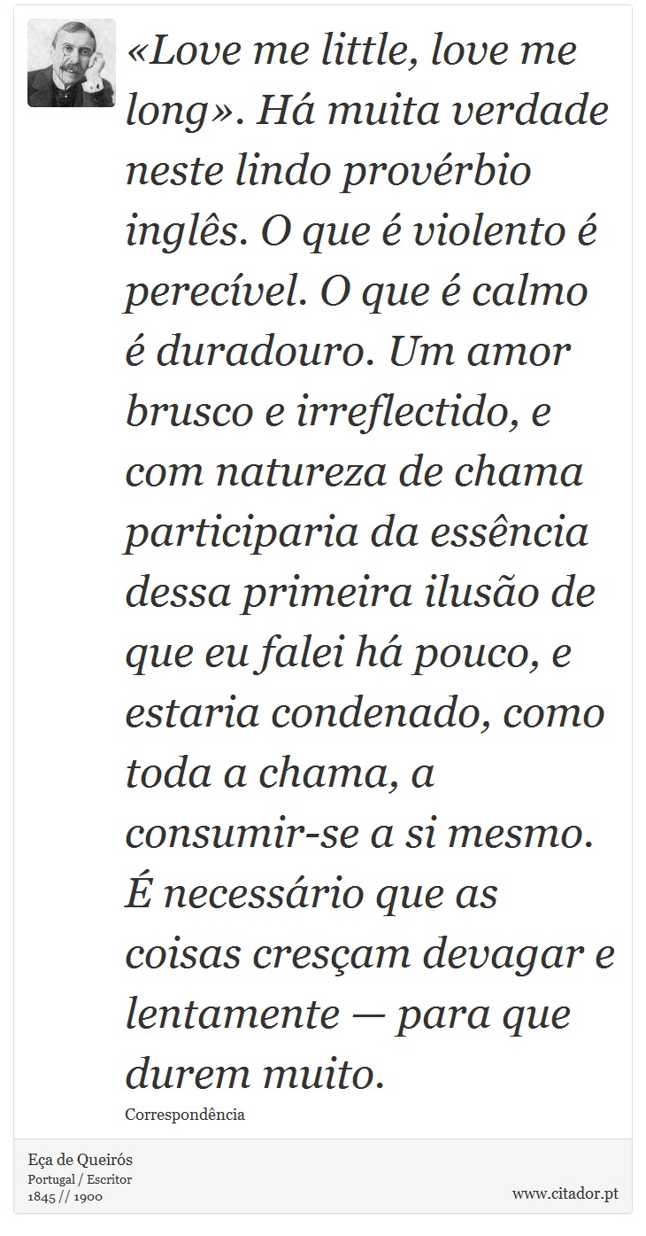 Love me little, love me long. H muita verdade neste lindo provrbio ingls. O que  violento  perecvel. O que  calmo  duradouro. Um amor brusco e irreflectido, e com natureza de chama participaria da essncia dessa primeira iluso de que eu falei h pouco, e estaria condenado, como toda a chama, a consumir-se a si mesmo.  necessrio que as coisas cresam devagar e lentamente  para que durem muito. - Ea de Queirs - Frases