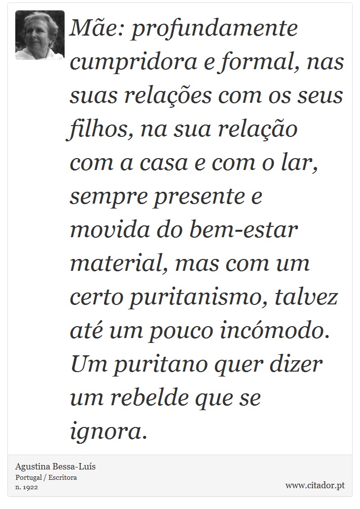 Mãe: profundamente cumpridora e formal, nas suas relações com os seus filhos, na sua relação com a casa e com o lar, sempre presente e movida do bem-estar material, mas com um certo puritanismo, talvez até um pouco incómodo. Um puritano quer dizer um rebelde que se ignora. - Agustina Bessa-Luís - Frases