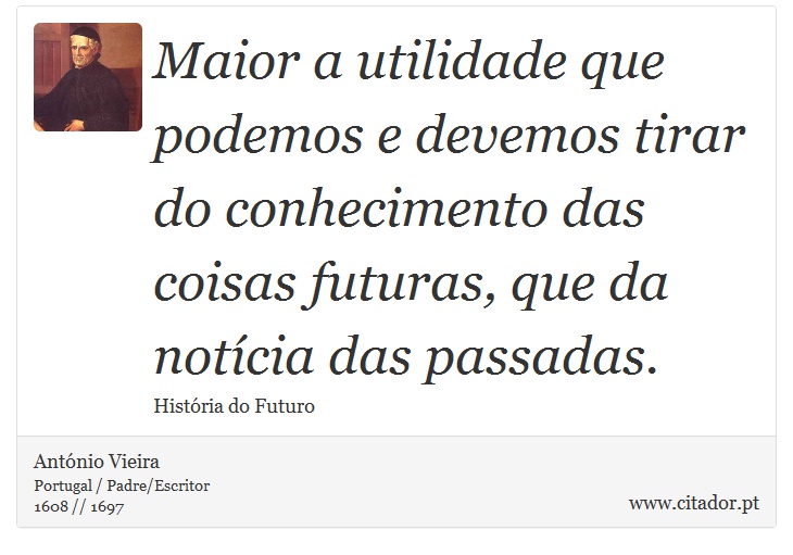 Maior a utilidade que podemos e devemos tirar do conhecimento das coisas futuras, que da notícia das passadas. - António Vieira - Frases