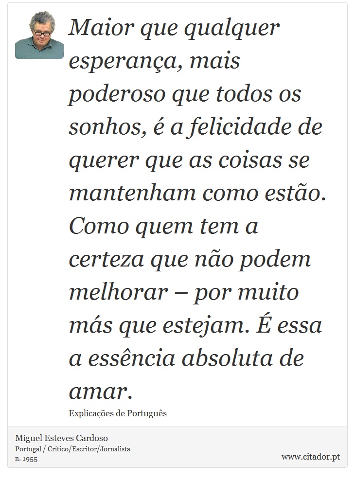 Maior que qualquer esperança, mais poderoso que todos os sonhos, é a felicidade de querer que as coisas se mantenham como estão. Como quem tem a certeza que não podem melhorar – por muito más que estejam. É essa a essência absoluta de amar. - Miguel Esteves Cardoso - Frases