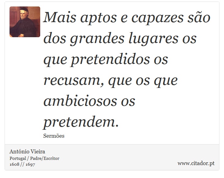 Mais aptos e capazes são dos grandes lugares os que pretendidos os recusam, que os que ambiciosos os pretendem. - António Vieira - Frases